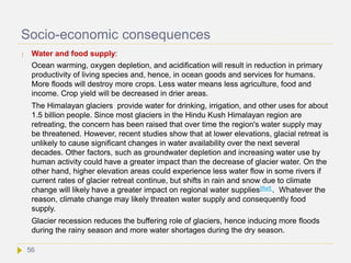 Socio-economic consequences
 Water and food supply:
Ocean warming, oxygen depletion, and acidification will result in reduction in primary
productivity of living species and, hence, in ocean goods and services for humans.
More floods will destroy more crops. Less water means less agriculture, food and
income. Crop yield will be decreased in drier areas.
The Himalayan glaciers provide water for drinking, irrigation, and other uses for about
1.5 billion people. Since most glaciers in the Hindu Kush Himalayan region are
retreating, the concern has been raised that over time the region's water supply may
be threatened. However, recent studies show that at lower elevations, glacial retreat is
unlikely to cause significant changes in water availability over the next several
decades. Other factors, such as groundwater depletion and increasing water use by
human activity could have a greater impact than the decrease of glacier water. On the
other hand, higher elevation areas could experience less water flow in some rivers if
current rates of glacier retreat continue, but shifts in rain and snow due to climate
change will likely have a greater impact on regional water supplies[Ref] . Whatever the
reason, climate change may likely threaten water supply and consequently food
supply.
Glacier recession reduces the buffering role of glaciers, hence inducing more floods
during the rainy season and more water shortages during the dry season.
56
 