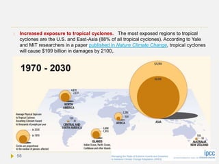  Increased exposure to tropical cyclones. The most exposed regions to tropical
cyclones are the U.S. and East-Asia (88% of all tropical cyclones). According to Yale
and MIT researchers in a paper published in Nature Climate Change, tropical cyclones
will cause $109 billion in damages by 2100,.
58
 