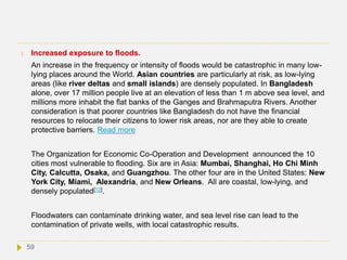  Increased exposure to floods.
An increase in the frequency or intensity of floods would be catastrophic in many low-
lying places around the World. Asian countries are particularly at risk, as low-lying
areas (like river deltas and small islands) are densely populated. In Bangladesh
alone, over 17 million people live at an elevation of less than 1 m above sea level, and
millions more inhabit the flat banks of the Ganges and Brahmaputra Rivers. Another
consideration is that poorer countries like Bangladesh do not have the financial
resources to relocate their citizens to lower risk areas, nor are they able to create
protective barriers. Read more
The Organization for Economic Co-Operation and Development announced the 10
cities most vulnerable to flooding. Six are in Asia: Mumbai, Shanghai, Ho Chi Minh
City, Calcutta, Osaka, and Guangzhou. The other four are in the United States: New
York City, Miami, Alexandria, and New Orleans. All are coastal, low-lying, and
densely populated[12].
Floodwaters can contaminate drinking water, and sea level rise can lead to the
contamination of private wells, with local catastrophic results.
59
 