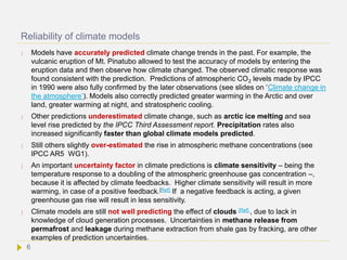 Reliability of climate models
 Models have accurately predicted climate change trends in the past. For example, the
vulcanic eruption of Mt. Pinatubo allowed to test the accuracy of models by entering the
eruption data and then observe how climate changed. The observed climatic response was
found consistent with the prediction. Predictions of atmospheric CO2 levels made by IPCC
in 1990 were also fully confirmed by the later observations (see slides on ‘Climate change in
the atmosphere’). Models also correctly predicted greater warming in the Arctic and over
land, greater warming at night, and stratospheric cooling.
 Other predictions underestimated climate change, such as arctic ice melting and sea
level rise predicted by the IPCC Third Assessment report. Precipitation rates also
increased significantly faster than global climate models predicted.
 Still others slightly over-estimated the rise in atmospheric methane concentrations (see
IPCC AR5 WG1).
 An important uncertainty factor in climate predictions is climate sensitivity – being the
temperature response to a doubling of the atmospheric greenhouse gas concentration –,
because it is affected by climate feedbacks. Higher climate sensitivity will result in more
warming, in case of a positive feedback.[Ref] If a negative feedback is acting, a given
greenhouse gas rise will result in less sensitivity.
 Climate models are still not well predicting the effect of clouds [Ref] , due to lack in
knowledge of cloud generation processes. Uncertainties in methane release from
permafrost and leakage during methane extraction from shale gas by fracking, are other
examples of prediction uncertainties.
6
 