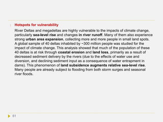  Hotspots for vulnerability
River Deltas and megadeltas are highly vulnerable to the impacts of climate change,
particularly sea-level rise and changes in river runoff. Many of them also experience
strong urban area expansion, collecting more and more people in small land spots.
A global sample of 40 deltas inhabited by ~300 million people was studied for the
impact of climate change. This analysis showed that much of the population of these
40 deltas is at risk through coastal erosion and land loss, primarily as a result of
decreased sediment delivery by the rivers (due to the effects of water use and
diversion, and declining sediment input as a consequence of water entrapment in
dams). This phenomenon of land subsidence augments relative sea-level rise.
Many people are already subject to flooding from both storm surges and seasonal
river floods.
61
 