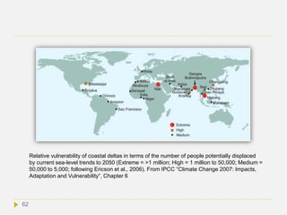 62
Relative vulnerability of coastal deltas in terms of the number of people potentially displaced
by current sea-level trends to 2050 (Extreme = >1 million; High = 1 million to 50,000; Medium =
50,000 to 5,000; following Ericson et al., 2006). From IPCC “Climate Change 2007: Impacts,
Adaptation and Vulnerability”, Chapter 6
 