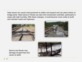 Heat waves can cause road pavement to soften and expand and can place stress on
bridge joints. Heat waves or floods can also limit construction activities, particularly in
areas with high humidity. With these changes, it could become more costly to build
and maintain roads and highways.
Storms and floods may
damage oil pipe lines and
cause oil spills.
64
 