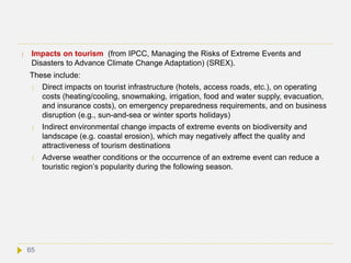  Impacts on tourism (from IPCC, Managing the Risks of Extreme Events and
Disasters to Advance Climate Change Adaptation) (SREX).
These include:
 Direct impacts on tourist infrastructure (hotels, access roads, etc.), on operating
costs (heating/cooling, snowmaking, irrigation, food and water supply, evacuation,
and insurance costs), on emergency preparedness requirements, and on business
disruption (e.g., sun-and-sea or winter sports holidays)
 Indirect environmental change impacts of extreme events on biodiversity and
landscape (e.g. coastal erosion), which may negatively affect the quality and
attractiveness of tourism destinations
 Adverse weather conditions or the occurrence of an extreme event can reduce a
touristic region’s popularity during the following season.
65
 
