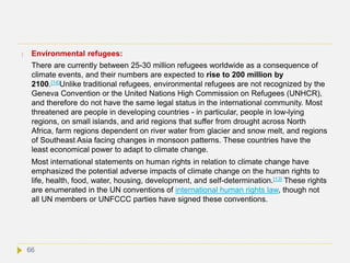  Environmental refugees:
There are currently between 25-30 million refugees worldwide as a consequence of
climate events, and their numbers are expected to rise to 200 million by
2100.[14]Unlike traditional refugees, environmental refugees are not recognized by the
Geneva Convention or the United Nations High Commission on Refugees (UNHCR),
and therefore do not have the same legal status in the international community. Most
threatened are people in developing countries - in particular, people in low-lying
regions, on small islands, and arid regions that suffer from drought across North
Africa, farm regions dependent on river water from glacier and snow melt, and regions
of Southeast Asia facing changes in monsoon patterns. These countries have the
least economical power to adapt to climate change.
Most international statements on human rights in relation to climate change have
emphasized the potential adverse impacts of climate change on the human rights to
life, health, food, water, housing, development, and self-determination.[13] These rights
are enumerated in the UN conventions of international human rights law, though not
all UN members or UNFCCC parties have signed these conventions.
66
 
