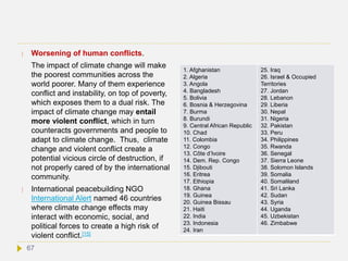  Worsening of human conflicts.
The impact of climate change will make
the poorest communities across the
world poorer. Many of them experience
conflict and instability, on top of poverty,
which exposes them to a dual risk. The
impact of climate change may entail
more violent conflict, which in turn
counteracts governments and people to
adapt to climate change. Thus, climate
change and violent conflict create a
potential vicious circle of destruction, if
not properly cared of by the international
community.
 International peacebuilding NGO
International Alert named 46 countries
where climate change effects may
interact with economic, social, and
political forces to create a high risk of
violent conflict.[15]
1. Afghanistan
2. Algeria
3. Angola
4. Bangladesh
5. Bolivia
6. Bosnia & Herzegovina
7. Burma
8. Burundi
9. Central African Republic
10. Chad
11. Colombia
12. Congo
13. Côte d’Ivoire
14. Dem. Rep. Congo
15. Djibouti
16. Eritrea
17. Ethiopia
18. Ghana
19. Guinea
20. Guinea Bissau
21. Haiti
22. India
23. Indonesia
24. Iran
25. Iraq
26. Israel & Occupied
Territories
27. Jordan
28. Lebanon
29. Liberia
30. Nepal
31. Nigeria
32. Pakistan
33. Peru
34. Philippines
35. Rwanda
36. Senegal
37. Sierra Leone
38. Solomon Islands
39. Somalia
40. Somaliland
41. Sri Lanka
42. Sudan
43. Syria
44. Uganda
45. Uzbekistan
46. Zimbabwe
67
 