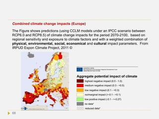 Combined climate change impacts (Europe)
The Figure shows predictions (using CCLM models under an IPCC scenario between
RCP6.0 and RCP8.5) of climate change impacts for the period 2070-2100, based on
regional sensitivity and exposure to climate factors and with a weighted combination of
physical, environmental, social, economical and cultural impact parameters. From
IRPUD Espon Climate Project, 2011 ©
68
 