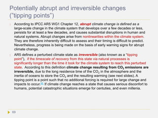 Potentially abrupt and irreversible changes
(”tipping points”)
 According to IPCC AR5 WG1 Chapter 12, abrupt climate change is defined as a
large-scale change in the climate system that develops over a few decades or less,
persists for at least a few decades, and causes substantial disruptions in human and
natural systems. Abrupt changes arise from nonlinearities within the climate system.
They are therefore inherently difficult to assess and their timing is difficult to predict.
Nevertheless, progress is being made on the basis of early warning signs for abrupt
climate change.
 AR5 defines a perturbed climate state as irreversible (also known as a “tipping
point”), if the timescale of recovery from this state via natural processes is
significantly longer than the time it took for the climate system to reach this perturbed
state. According to this definition climate change resulting from CO2 emissions are
irreversible, due to the long residence time of the CO2 in the atmosphere and the
inertia of oceans to store the CO2 and the resulting warming (see next slides). A
tipping point is a point such that no additional forcing is required for large change and
impacts to occur.[8] If climate change reaches a state that causes serious disconfort to
humans, potential catastrophic situations emerge for centuties, and even millenia.
69
 