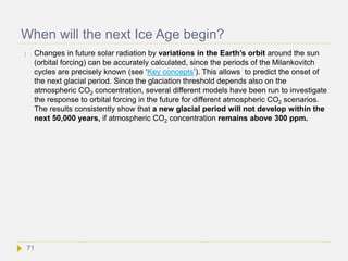 When will the next Ice Age begin?
 Changes in future solar radiation by variations in the Earth’s orbit around the sun
(orbital forcing) can be accurately calculated, since the periods of the Milankovitch
cycles are precisely known (see ‘Key concepts’). This allows to predict the onset of
the next glacial period. Since the glaciation threshold depends also on the
atmospheric CO2 concentration, several different models have been run to investigate
the response to orbital forcing in the future for different atmospheric CO2 scenarios.
The results consistently show that a new glacial period will not develop within the
next 50,000 years, if atmospheric CO2 concentration remains above 300 ppm.
71
 
