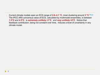  Current climate models span an ECS range of 2.6–4.1 °C, most clustering around 3 °C."[Ref]
The IPCC AR5 concensus value of ECS, calculated by multimodel ensembles, is between
1.5°C and 4.5°C, is extremely unlikely <1°C, and very unlikely >6°C. Notice that
feedback contribution, being not constant over time, induces a level of uncertainty in any
climate model.
8
 