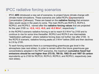 IPCC radiative forcing scenarios
 IPCC AR5 introduced a new set of scenarios, to project future climate change with
climate model simulations. These scenarios are called RCPs (Representative
Concentration Pathways). These are based on the radiative forcing that emission
rates would cause in the years to come. The main RCPs are RCP2.6, RCP4.5,
RCP6.0, and RCP8.5, named after the radiative forcing values that are projected
for the year 2100 i.e. +2.6, +4.5, +6.0, and +8.5 W/m2, respectively.[2]
 In the RCP8.5 scenario radiative forcing is set to reach 8.5 W/m2 by 2100 and to
continue to rise for some time thereafter. RCP6.0 and RCP4.5 are intermediate
“stabilization pathways”, where radiative forcing does not further rise after 2100. In
the RCP2.6 scenario, radiative forcing peaks at 3 W/m2 before 2050 and then declines
to 2.6 by 2100.
 To each forcing scenario there is a corresponding greenhouse gas level in the
atmosphere (see next slides). In order to remain within this future greenhouse gas
concentrations adopted in the RCP scenarios, the maximum cumulative fossil fuel
emissions should be not higher than 272 Gt, 780 Gt, 1062 Gt and 1687 Gt carbon
equivalents up to 2100 for RCP2.6, RCP4.5, RCP6.0, and RCP8.5, respectively (see
next slides).
9
 