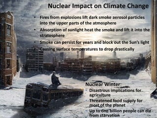 Nuclear Impact on Climate Change
• Fires from explosions lift dark smoke aerosol particles
into the upper parts of the atmosphere
• Absorption of sunlight heat the smoke and lift it into the
stratosphere
• Smoke can persist for years and block out the Sun’s light
• Causing surface temperatures to drop drastically
Nuclear Winter:
• Disastrous implications for
agriculture
• Threatened food supply for
most of the planet
• Up to one billion people can die
from starvation
 