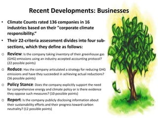Recent Developments: Businesses
• Climate Counts rated 136 companies in 16
industries based on their "corporate climate
responsibility.“
• Their 22-criteria assessment divides into four sub-
sections, which they define as follows:
o Review: Is the company taking inventory of their greenhouse gas
(GHG) emissions using an industry accepted accounting protocol?
(22 possible points)
o Reduce: Has the company articulated a strategy for reducing GHG
emissions and have they succeeded in achieving actual reductions?
(56 possible points)
o Policy Stance: Does the company explicitly support the need
for comprehensive energy and climate policy or is there evidence
they oppose such measures? (10 possible points)
o Report: Is the company publicly disclosing information about
their sustainability efforts and their progress toward carbon
neutrality? (12 possible points)
 