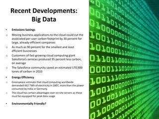 Recent Developments:
Big Data
• Emissions Savings
o Moving business applications to the cloud could cut the
associated per-user carbon footprint by 30 percent for
large, already-efficient companies
o As much as 90 percent for the smallest and least
efficient businesses
o Customers of fast-growing cloud computing giant
Salesforce’s services produced 95 percent less carbon,
on average
o The Salesforce community saved an estimated 170,900
tones of carbon in 2010
• Energy Efficiency
o Greenpeace estimate that cloud computing worldwide
demanded 662 TWh of electricity in 2007, more than the power
consumed by India or Germany.
o The cloud has certain advantages over on-site servers as these
must be equipped for peak data usage
• Environmentally Friendly?
 