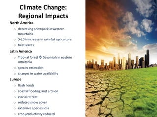 Climate Change:
Regional Impacts
North America
o decreasing snowpack in western
mountains
o 5-20% increase in rain-fed agriculture
o heat waves
Latin America
o Tropical forest Savannah in eastern
Amazonia
o species extinction
o changes in water availability
Europe
o flash floods
o coastal flooding and erosion
o glacial retreat
o reduced snow cover
o extensive species loss
o crop productivity reduced
 