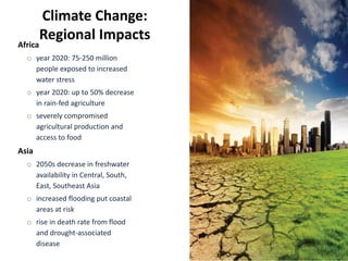 Climate Change:
Regional Impacts
Africa
o year 2020: 75-250 million
people exposed to increased
water stress
o year 2020: up to 50% decrease
in rain-fed agriculture
o severely compromised
agricultural production and
access to food
Asia
o 2050s decrease in freshwater
availability in Central, South,
East, Southeast Asia
o increased flooding put coastal
areas at risk
o rise in death rate from flood
and drought-associated
disease
 