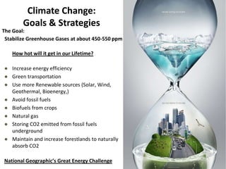 Climate Change:
Goals & Strategies
The Goal:
Stabilize Greenhouse Gases at about 450-550 ppm
How hot will it get in our Lifetime?
● Increase energy efficiency
● Green transportation
● Use more Renewable sources (Solar, Wind,
Geothermal, Bioenergy,)
● Avoid fossil fuels
● Biofuels from crops
● Natural gas
● Storing CO2 emitted from fossil fuels
underground
● Maintain and increase forestlands to naturally
absorb CO2
National Geographic’s Great Energy Challenge
 