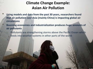 Climate Change Example:
Asian Air Pollution
• Using models and data from the past 30 years, researchers found
that air pollution over Asia (mainly China) is impacting global air
circulations
• Booming economies and industrialization produces huge amounts of
air pollutants
o Pollutants are strengthening storms above the Pacific Ocean which
feeds into weather systems in other parts of the world
 