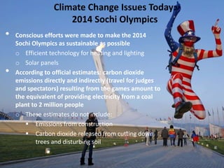 Climate Change Issues Today:
2014 Sochi Olympics
• Conscious efforts were made to make the 2014
Sochi Olympics as sustainable as possible
o Efficient technology for heating and lighting
o Solar panels
• According to official estimates: carbon dioxide
emissions directly and indirectly (travel for judges
and spectators) resulting from the games amount to
the equivalent of providing electricity from a coal
plant to 2 million people
o These estimates do not include:
 Emissions from construction
 Carbon dioxide released from cutting down
trees and disturbing soil
 