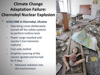 Climate Change
Adaptation Failure:
Chernobyl Nuclear Explosion
• 4/26/1986 in Chernobyl, Ukraine
o Operating crews deliberately
turned off the safety systems
to perform turbine tests
o Power surge resulted and
reactor’s fuel elements
ruptures
o Fuel rods melted
o Graphite covering of the
reactor ignited and burned
for 9 days
 Released radiation into
the environment
 