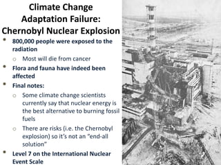 Climate Change
Adaptation Failure:
Chernobyl Nuclear Explosion
• 800,000 people were exposed to the
radiation
o Most will die from cancer
• Flora and fauna have indeed been
affected
• Final notes:
o Some climate change scientists
currently say that nuclear energy is
the best alternative to burning fossil
fuels
o There are risks (i.e. the Chernobyl
explosion) so it’s not an “end-all
solution”
• Level 7 on the International Nuclear
Event Scale
 