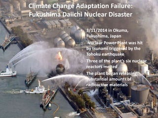 Climate Change Adaptation Failure:
Fukushima Daiichi Nuclear Disaster
• 3/11/2014 in Okuma,
Fukushima, Japan
o Nuclear Power Plant was hit
by tsunami triggered by the
Tohoku earthquake
o Three of the plant’s six nuclear
reactors melted
o The plant began releasing
substantial amounts of
radioactive materials
 