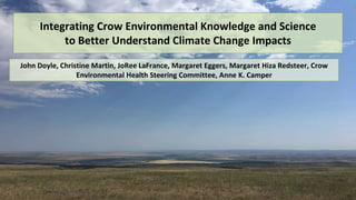 Integrating Crow Environmental Knowledge and Science
to Better Understand Climate Change Impacts
John Doyle, Christine Martin, JoRee LaFrance, Margaret Eggers, Margaret Hiza Redsteer, Crow
Environmental Health Steering Committee, Anne K. Camper
 