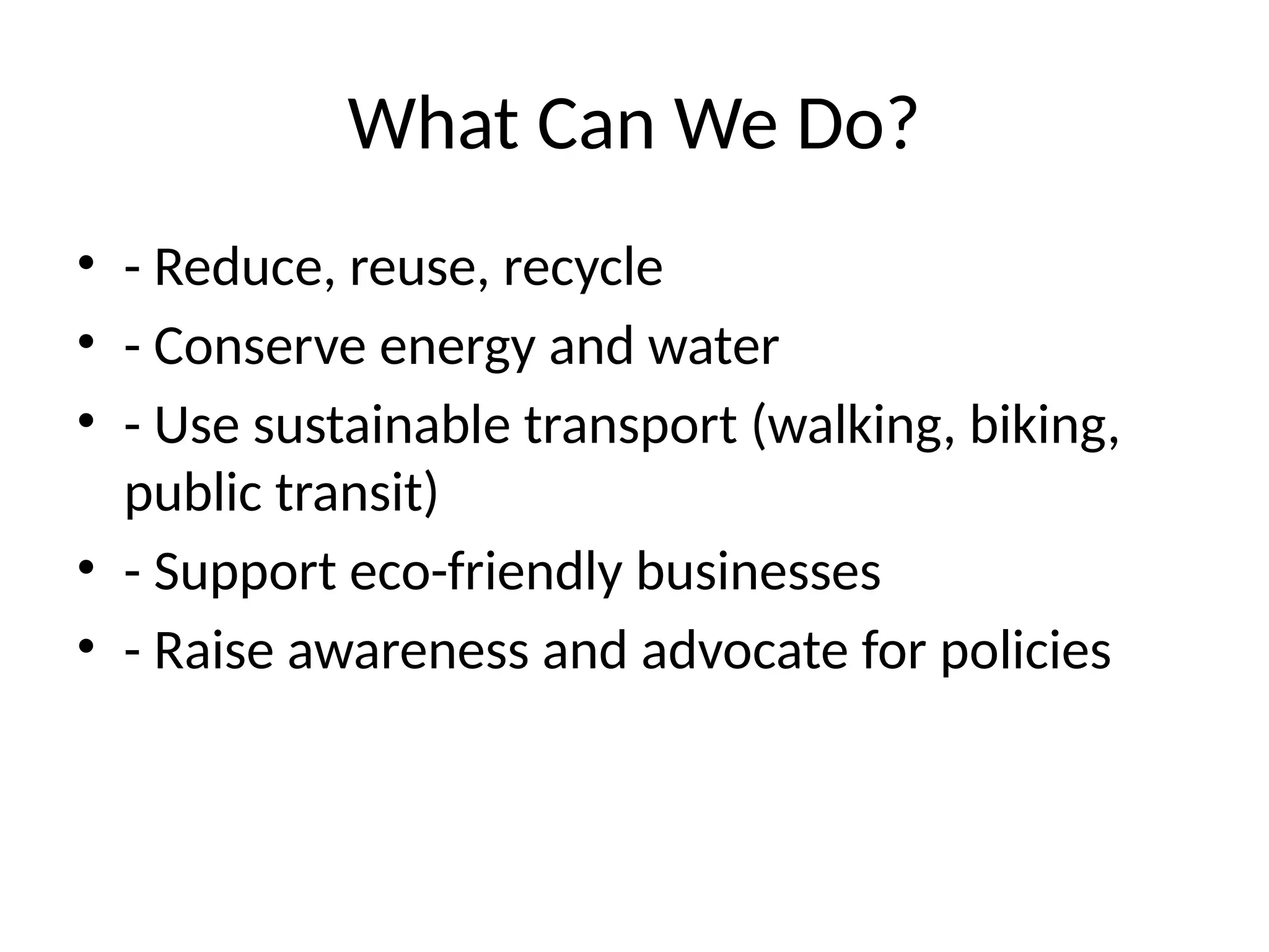 What Can We Do?
• - Reduce, reuse, recycle
• - Conserve energy and water
• - Use sustainable transport (walking, biking,
public transit)
• - Support eco-friendly businesses
• - Raise awareness and advocate for policies
 