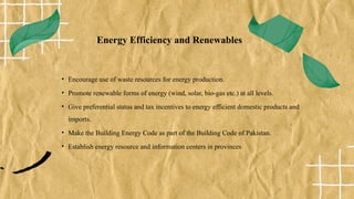Energy Efficiency and Renewables
• Encourage use of waste resources for energy production.
• Promote renewable forms of energy (wind, solar, bio-gas etc.) at all levels.
• Give preferential status and tax incentives to energy efficient domestic products and
imports.
• Make the Building Energy Code as part of the Building Code of Pakistan.
• Establish energy resource and information centers in provinces
 