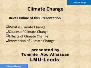 Climate Change
Brief Outline of this Presentation
What is Climate Change
Causes of Climate Change
Effects of Climate Change
Prevention of Climate Change
presented by
Tommie Abu AlhassanTommie Abu Alhassan
LMU-LeedsLMU-Leeds
Climate Change
Climate Change
 