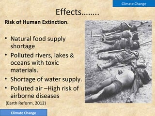Effects……..
Risk of Human Extinction.
• Natural food supply
shortage
• Polluted rivers, lakes &
oceans with toxic
materials.
• Shortage of water supply.
• Polluted air –High risk of
airborne diseases
(Earth Reform, 2012)
Climate Change
Climate Change
 