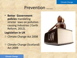 Prevention ……
• Better Government
policies mandating
stricter laws on pollution
causing industries ( Earth
Reform, 2012).
Legislation in UK
o Climate Change Act 2008
o Climate Change (Scotland)
Act 2009
Climate Change
Climate Change
 