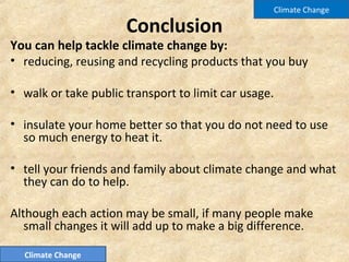 Conclusion
You can help tackle climate change by:
• reducing, reusing and recycling products that you buy
• walk or take public transport to limit car usage.
• insulate your home better so that you do not need to use
so much energy to heat it.
• tell your friends and family about climate change and what
they can do to help.
Although each action may be small, if many people make
small changes it will add up to make a big difference.
Climate Change
Climate Change
 
