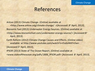 References
Arkive (2013) Climate Change. (Online) available at
<http://www.arkive.org/climate-change/ >[Accessed: 8th
April, 2013].
Bionomic fuel (2013) Underwater Energy Sources. (Online) available at
<http://www.bionomicfuel.com/underwater-energy-source/> [Accessed:8th
April, 2013].
Earth Reform (2012) Climate Change Causes and Effects. (Online video)
available at http://www.youtube.com/watch?v=FndsHKKYv5w>
[Accessed:5th
April, 2013].
IPSOR (2013) State of The Ocean Report. (Online) available at
<www.stateoftheocean.org/pdfs/1806_IPSOR.pdf> [Accessed: 8th
April, 2013].
Climate Change
Climate Change
 