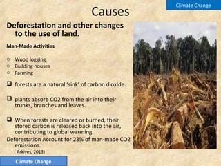 Causes
Deforestation and other changes
to the use of land.
Man-Made Activities
o Wood logging
o Building houses
o Farming
 forests are a natural ‘sink’ of carbon dioxide.
 plants absorb CO2 from the air into their
trunks, branches and leaves.
 When forests are cleared or burned, their
stored carbon is released back into the air,
contributing to global warming
Deforestation Account for 23% of man-made CO2
emissions.
( Arkives, 2013)
Climate Change
Climate Change
 