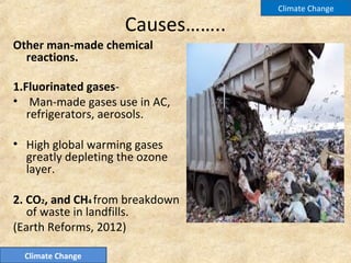 Causes……..
Other man-made chemical
reactions.
1.Fluorinated gases-
• Man-made gases use in AC,
refrigerators, aerosols.
• High global warming gases
greatly depleting the ozone
layer.
2. CO2, and CH4 from breakdown
of waste in landfills.
(Earth Reforms, 2012)
Climate Change
Climate Change
 