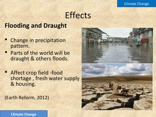 Effects
Flooding and Draught
 Change in precipitation
pattern.
 Parts of the world will be
draught & others floods.
 Affect crop field -food
shortage , fresh water supply
& housing.
(Earth Reform, 2012)
Climate Change
Climate Change
 
