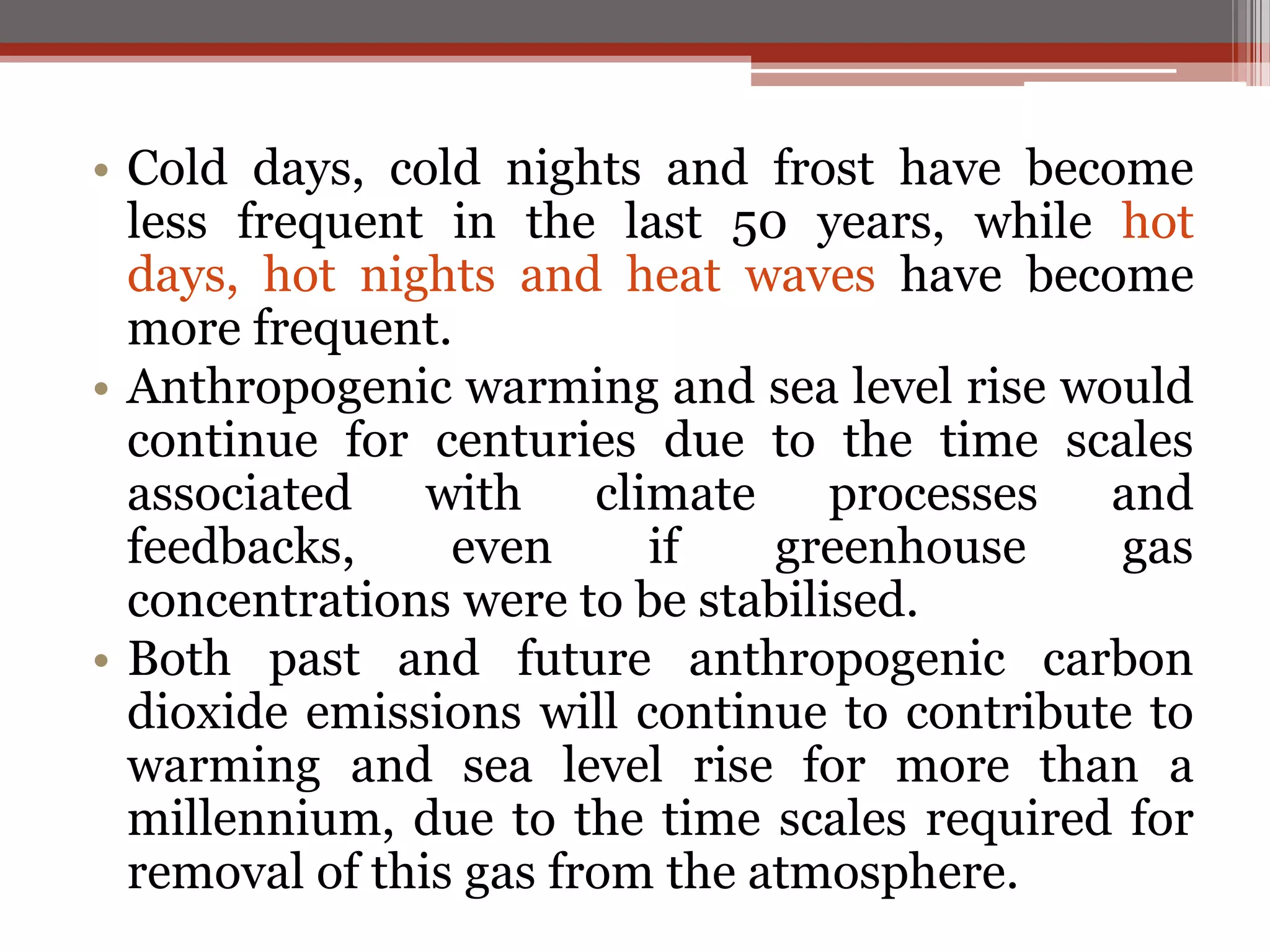 • Cold days, cold nights and frost have become
less frequent in the last 50 years, while hot
days, hot nights and heat waves have become
more frequent.
• Anthropogenic warming and sea level rise would
continue for centuries due to the time scales
associated with climate processes and
feedbacks, even if greenhouse gas
concentrations were to be stabilised.
• Both past and future anthropogenic carbon
dioxide emissions will continue to contribute to
warming and sea level rise for more than a
millennium, due to the time scales required for
removal of this gas from the atmosphere.
 