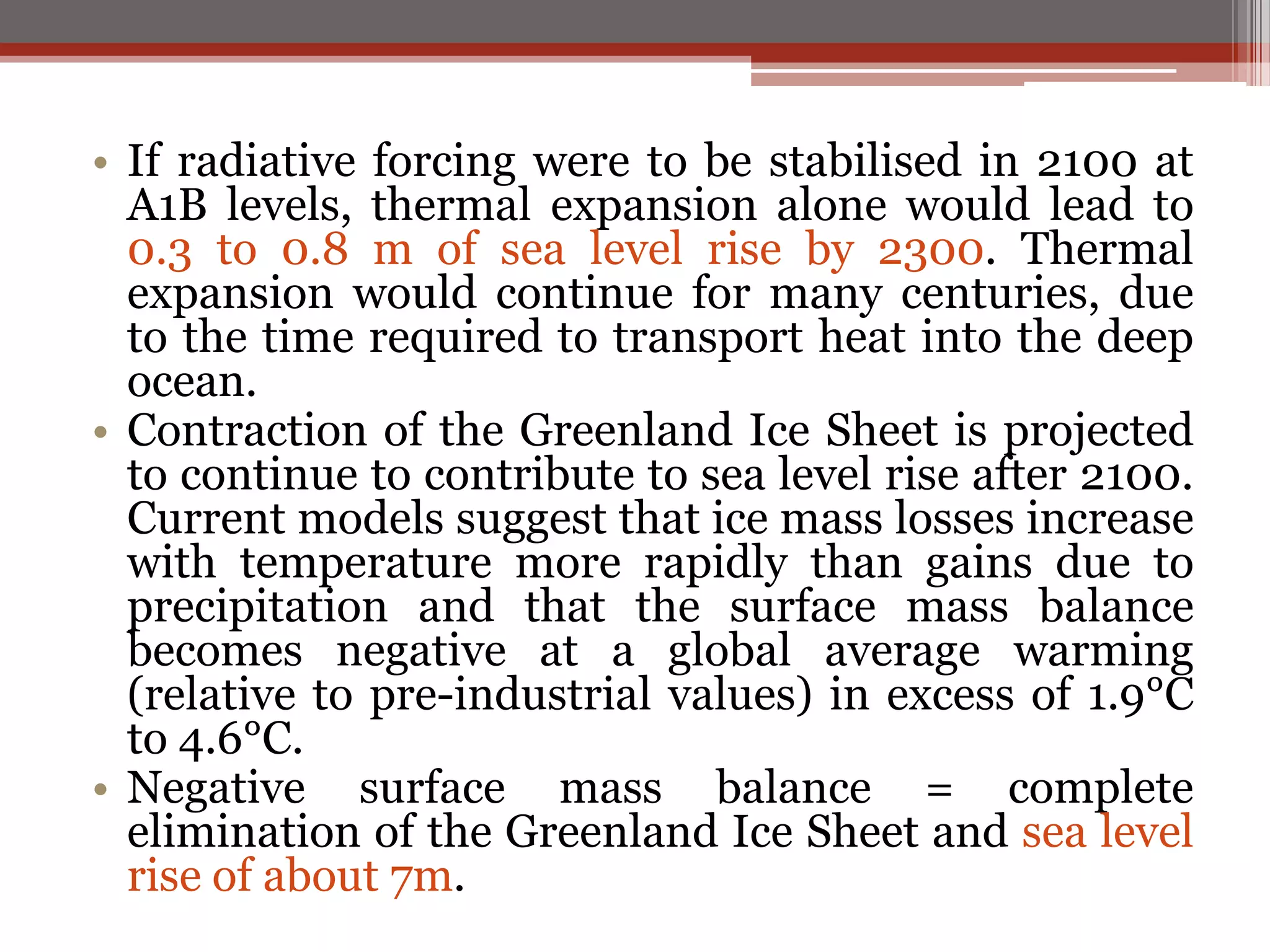 • If radiative forcing were to be stabilised in 2100 at
A1B levels, thermal expansion alone would lead to
0.3 to 0.8 m of sea level rise by 2300. Thermal
expansion would continue for many centuries, due
to the time required to transport heat into the deep
ocean.
• Contraction of the Greenland Ice Sheet is projected
to continue to contribute to sea level rise after 2100.
Current models suggest that ice mass losses increase
with temperature more rapidly than gains due to
precipitation and that the surface mass balance
becomes negative at a global average warming
(relative to pre-industrial values) in excess of 1.9°C
to 4.6°C.
• Negative surface mass balance = complete
elimination of the Greenland Ice Sheet and sea level
rise of about 7m.
 