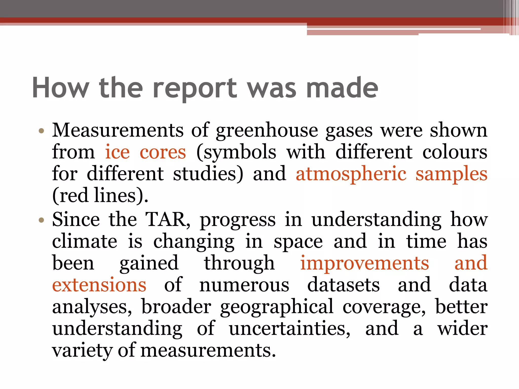 How the report was made
• Measurements of greenhouse gases were shown
from ice cores (symbols with different colours
for different studies) and atmospheric samples
(red lines).
• Since the TAR, progress in understanding how
climate is changing in space and in time has
been gained through improvements and
extensions of numerous datasets and data
analyses, broader geographical coverage, better
understanding of uncertainties, and a wider
variety of measurements.
 