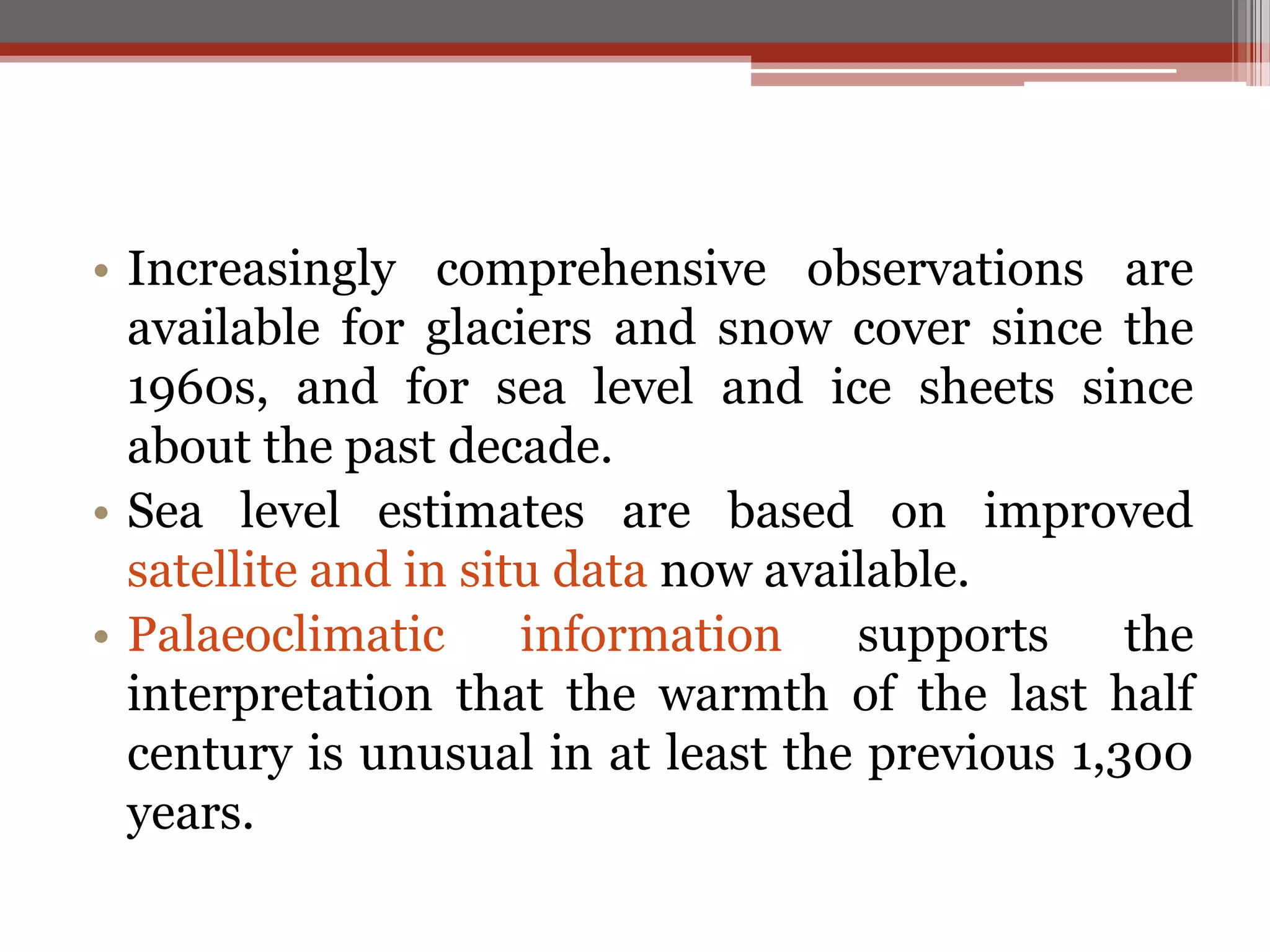 • Increasingly comprehensive observations are
available for glaciers and snow cover since the
1960s, and for sea level and ice sheets since
about the past decade.
• Sea level estimates are based on improved
satellite and in situ data now available.
• Palaeoclimatic information supports the
interpretation that the warmth of the last half
century is unusual in at least the previous 1,300
years.
 