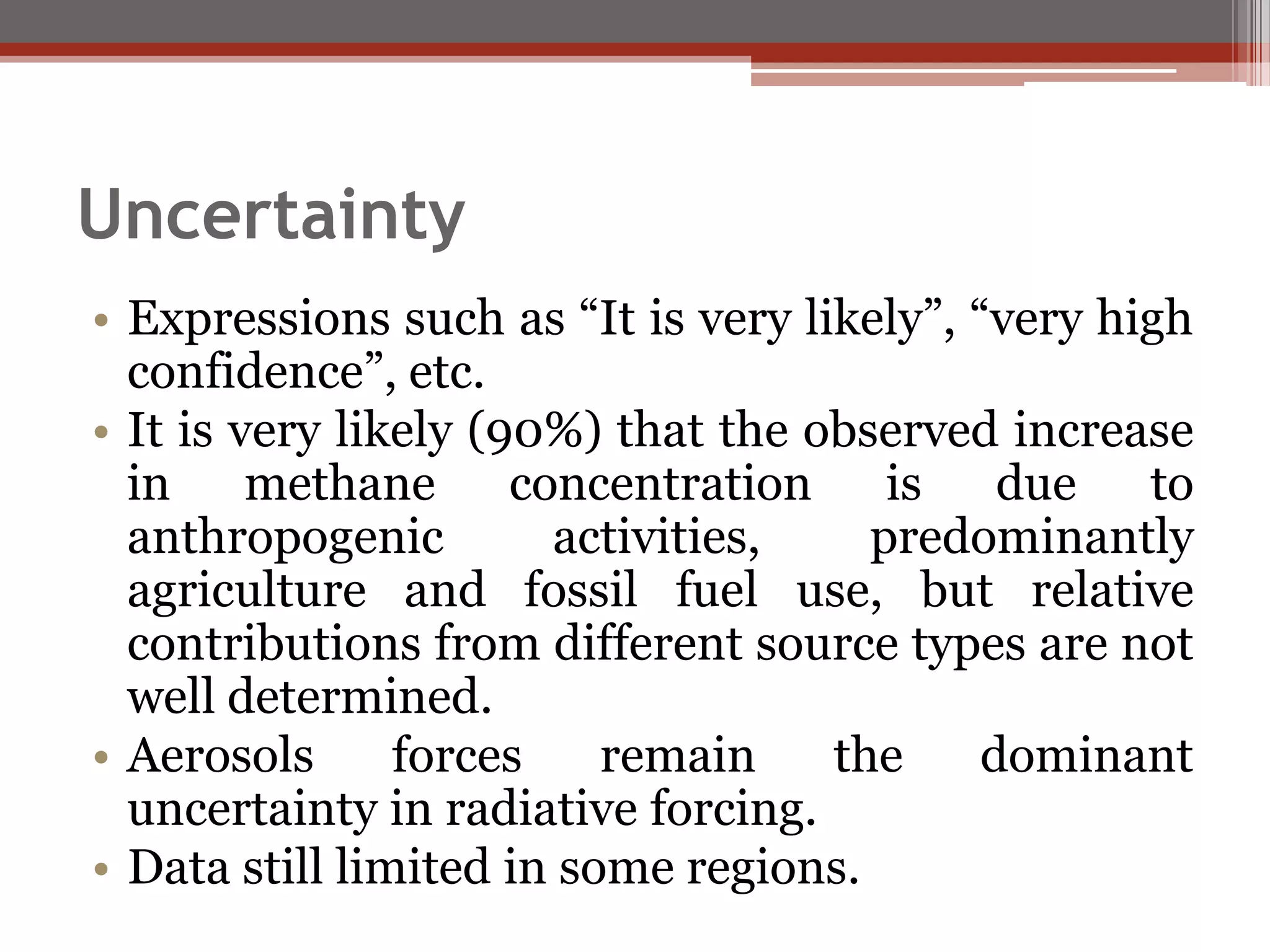 Uncertainty
• Expressions such as “It is very likely”, “very high
confidence”, etc.
• It is very likely (90%) that the observed increase
in methane concentration is due to
anthropogenic activities, predominantly
agriculture and fossil fuel use, but relative
contributions from different source types are not
well determined.
• Aerosols forces remain the dominant
uncertainty in radiative forcing.
• Data still limited in some regions.
 