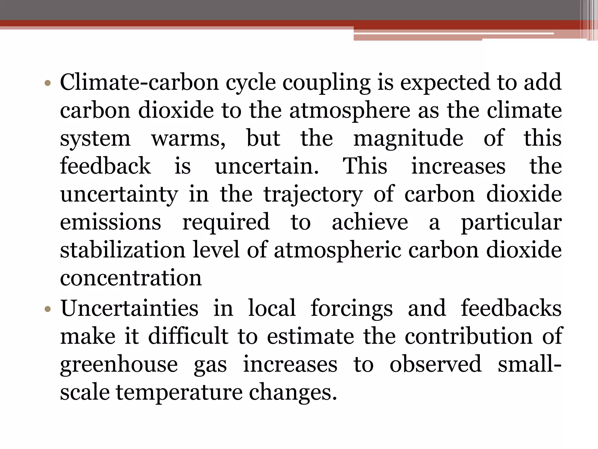 • Climate-carbon cycle coupling is expected to add
carbon dioxide to the atmosphere as the climate
system warms, but the magnitude of this
feedback is uncertain. This increases the
uncertainty in the trajectory of carbon dioxide
emissions required to achieve a particular
stabilization level of atmospheric carbon dioxide
concentration
• Uncertainties in local forcings and feedbacks
make it difficult to estimate the contribution of
greenhouse gas increases to observed small-
scale temperature changes.
 