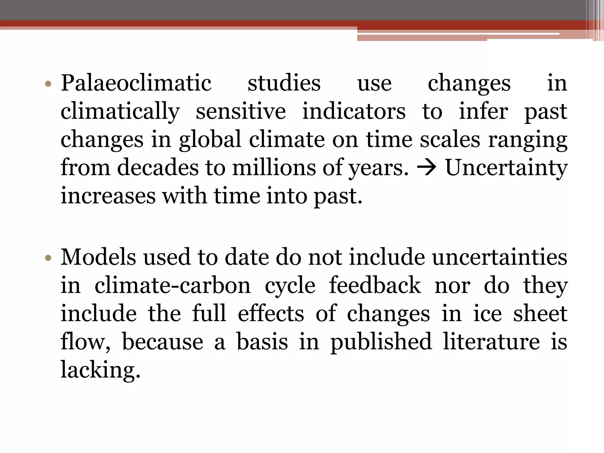• Palaeoclimatic studies use changes in
climatically sensitive indicators to infer past
changes in global climate on time scales ranging
from decades to millions of years.  Uncertainty
increases with time into past.
• Models used to date do not include uncertainties
in climate-carbon cycle feedback nor do they
include the full effects of changes in ice sheet
flow, because a basis in published literature is
lacking.
 