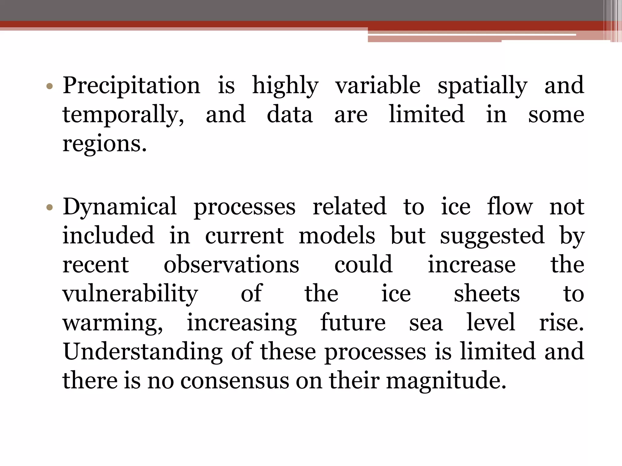 • Precipitation is highly variable spatially and
temporally, and data are limited in some
regions.
• Dynamical processes related to ice flow not
included in current models but suggested by
recent observations could increase the
vulnerability of the ice sheets to
warming, increasing future sea level rise.
Understanding of these processes is limited and
there is no consensus on their magnitude.
 