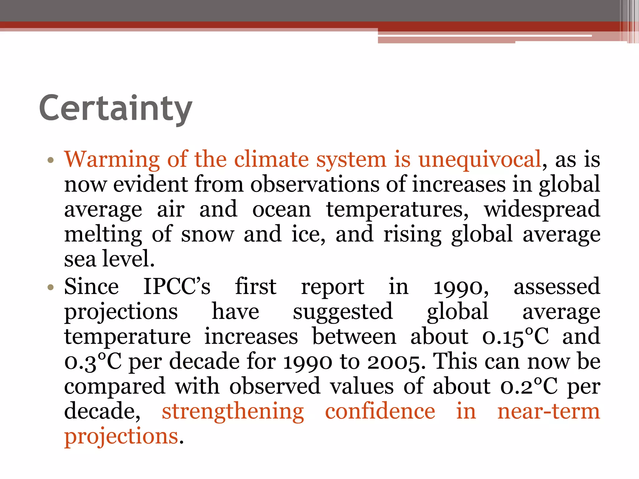 Certainty
• Warming of the climate system is unequivocal, as is
now evident from observations of increases in global
average air and ocean temperatures, widespread
melting of snow and ice, and rising global average
sea level.
• Since IPCC’s first report in 1990, assessed
projections have suggested global average
temperature increases between about 0.15°C and
0.3°C per decade for 1990 to 2005. This can now be
compared with observed values of about 0.2°C per
decade, strengthening confidence in near-term
projections.
 