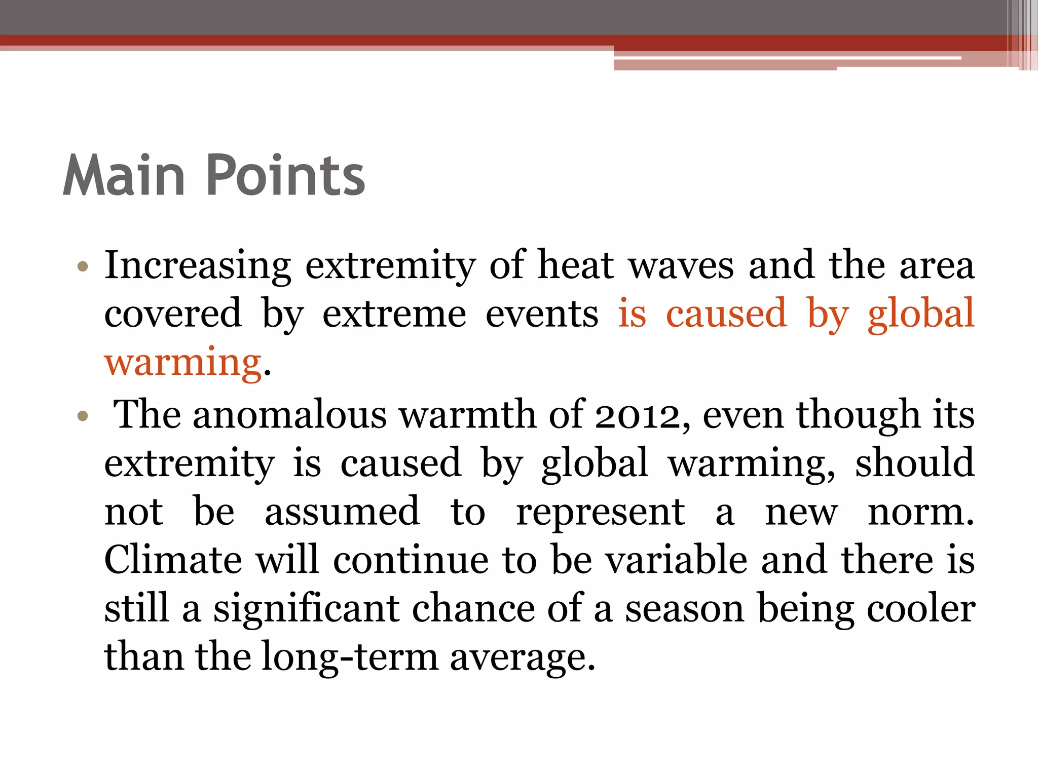 Main Points
• Increasing extremity of heat waves and the area
covered by extreme events is caused by global
warming.
• The anomalous warmth of 2012, even though its
extremity is caused by global warming, should
not be assumed to represent a new norm.
Climate will continue to be variable and there is
still a significant chance of a season being cooler
than the long-term average.
 
