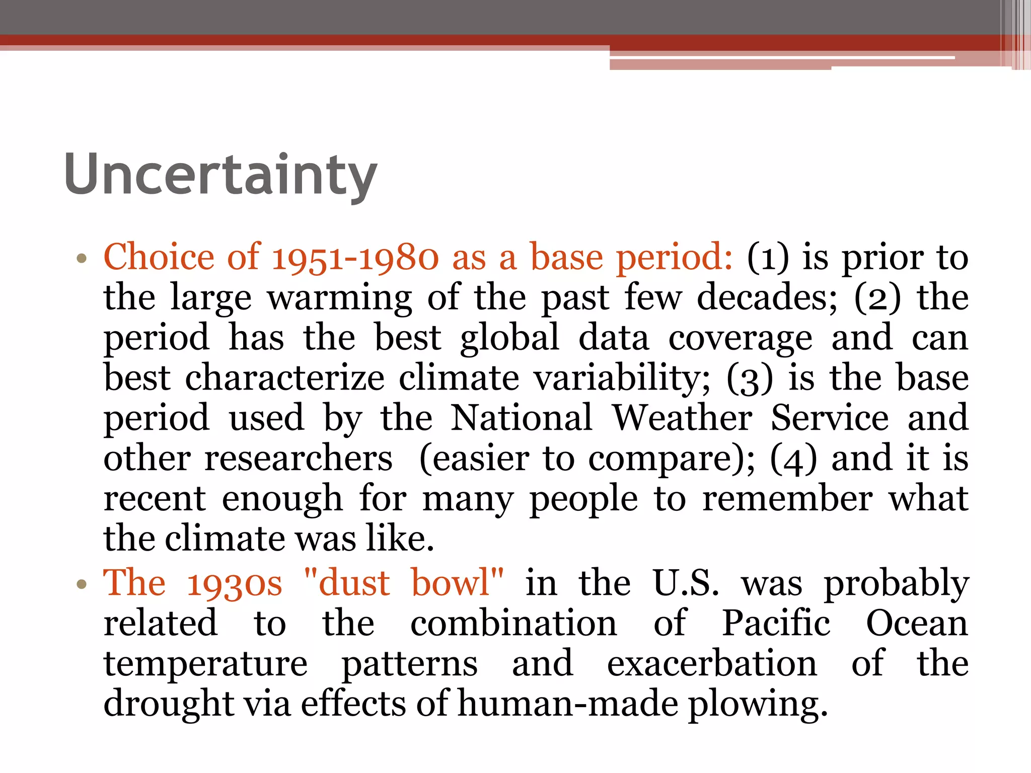 Uncertainty
• Choice of 1951-1980 as a base period: (1) is prior to
the large warming of the past few decades; (2) the
period has the best global data coverage and can
best characterize climate variability; (3) is the base
period used by the National Weather Service and
other researchers (easier to compare); (4) and it is
recent enough for many people to remember what
the climate was like.
• The 1930s "dust bowl" in the U.S. was probably
related to the combination of Pacific Ocean
temperature patterns and exacerbation of the
drought via effects of human-made plowing.
 