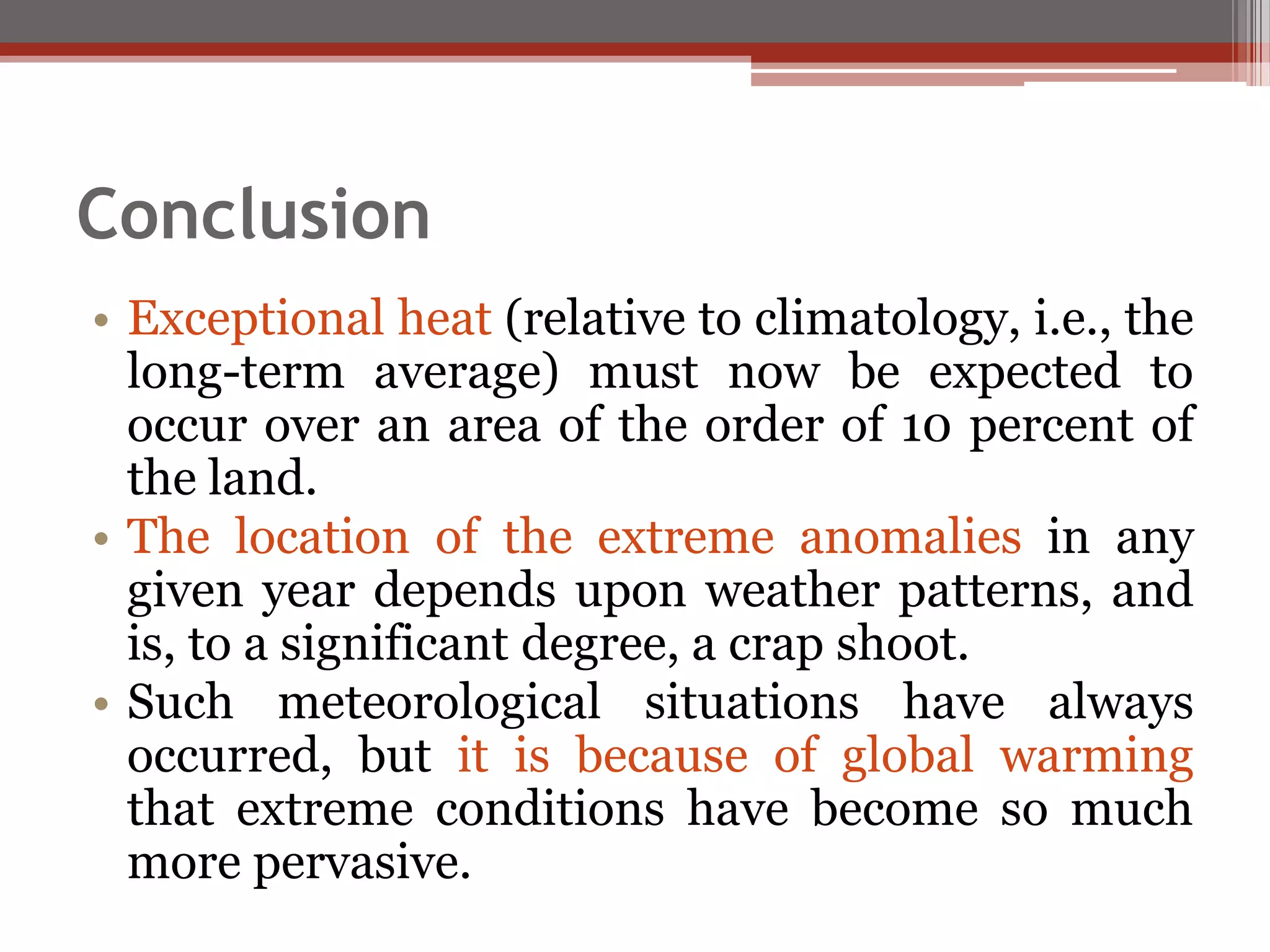 Conclusion
• Exceptional heat (relative to climatology, i.e., the
long-term average) must now be expected to
occur over an area of the order of 10 percent of
the land.
• The location of the extreme anomalies in any
given year depends upon weather patterns, and
is, to a significant degree, a crap shoot.
• Such meteorological situations have always
occurred, but it is because of global warming
that extreme conditions have become so much
more pervasive.
 
