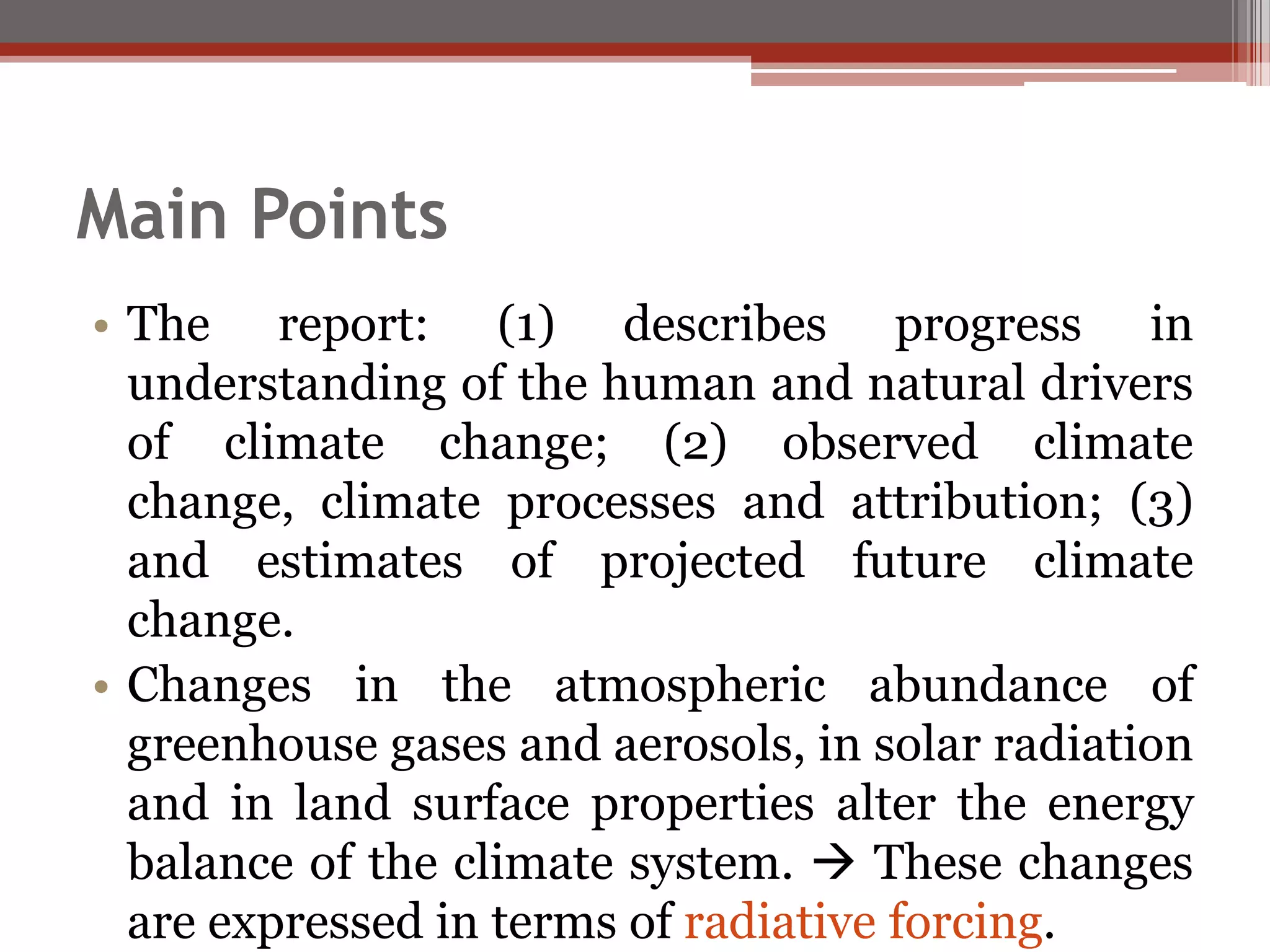 Main Points
• The report: (1) describes progress in
understanding of the human and natural drivers
of climate change; (2) observed climate
change, climate processes and attribution; (3)
and estimates of projected future climate
change.
• Changes in the atmospheric abundance of
greenhouse gases and aerosols, in solar radiation
and in land surface properties alter the energy
balance of the climate system.  These changes
are expressed in terms of radiative forcing.
 